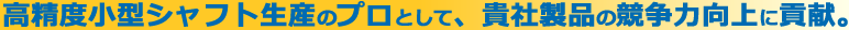 高精度小型シャフト生産のプロとして貴社製品の競争向上に貢献